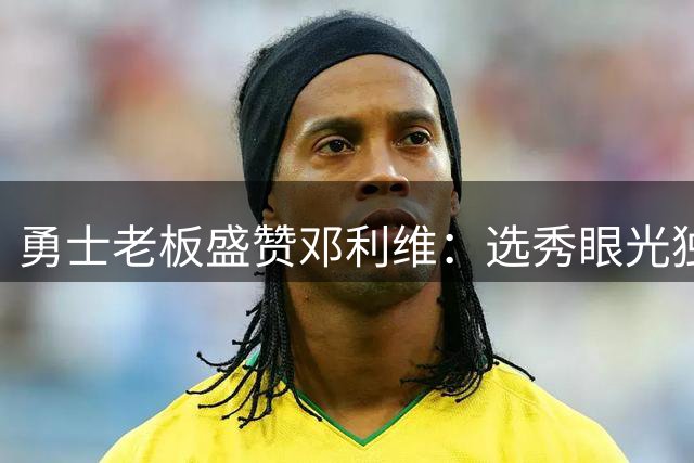 勇士老板盛赞邓利维：选秀眼光独到的杰出管理者