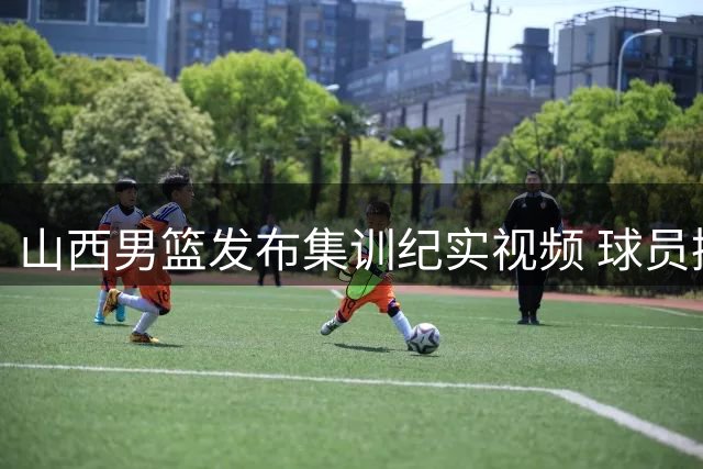 山西男篮发布集训纪实视频 球员挥汗如雨备战新赛季
