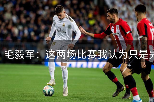 毛毅军：这两场比赛我认为只是完成了我们教练组所既定的目标