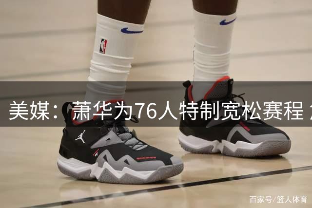 美媒：萧华为76人特制宽松赛程 詹姆斯恩比德受益大