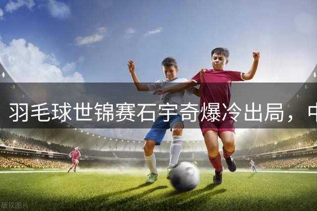 羽毛球世锦赛石宇奇爆冷出局，中国男篮热身赛负于新西兰