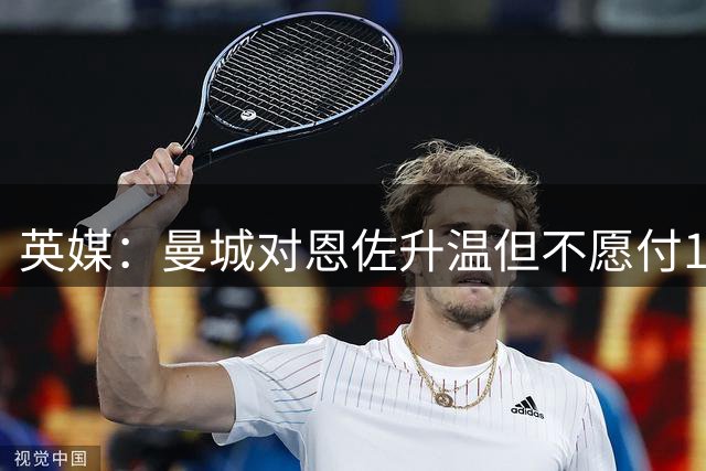 英媒：曼城对恩佐升温但不愿付1.2亿欧，切尔西尚未收到任何报价